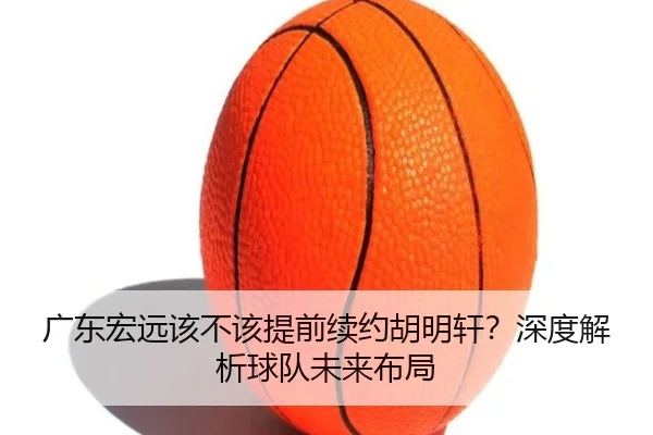 广东宏远该不该提前续约胡明轩？深度解析球队未来布局